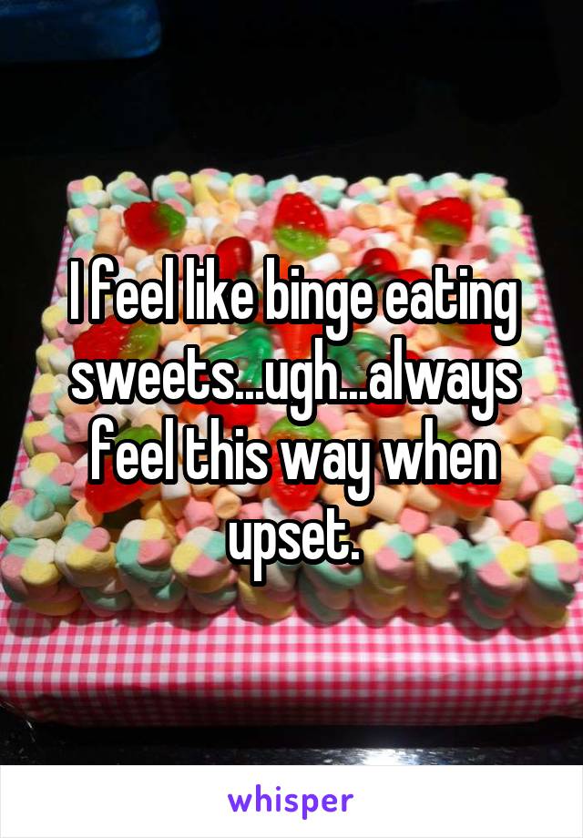 I feel like binge eating sweets...ugh...always feel this way when upset.