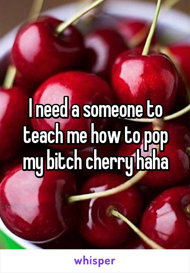 I need a someone to teach me how to pop my bitch cherry haha