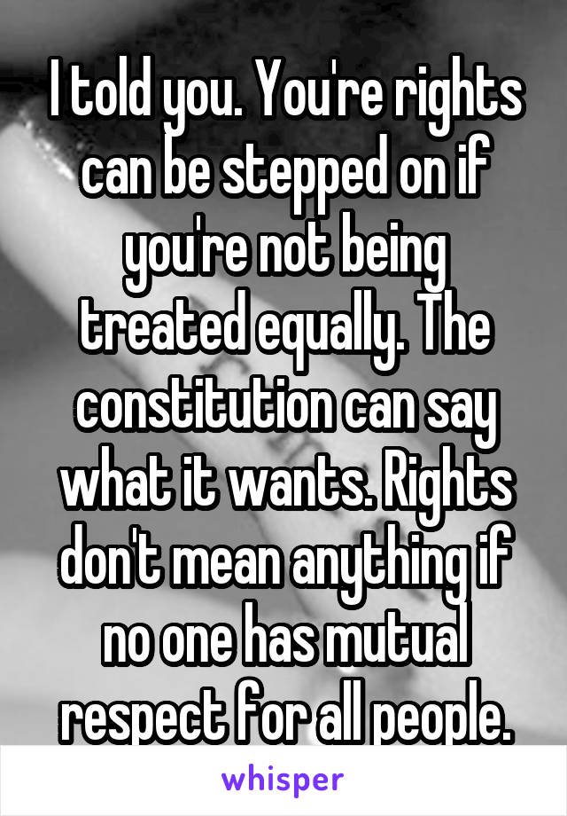 I told you. You're rights can be stepped on if you're not being treated equally. The constitution can say what it wants. Rights don't mean anything if no one has mutual respect for all people.