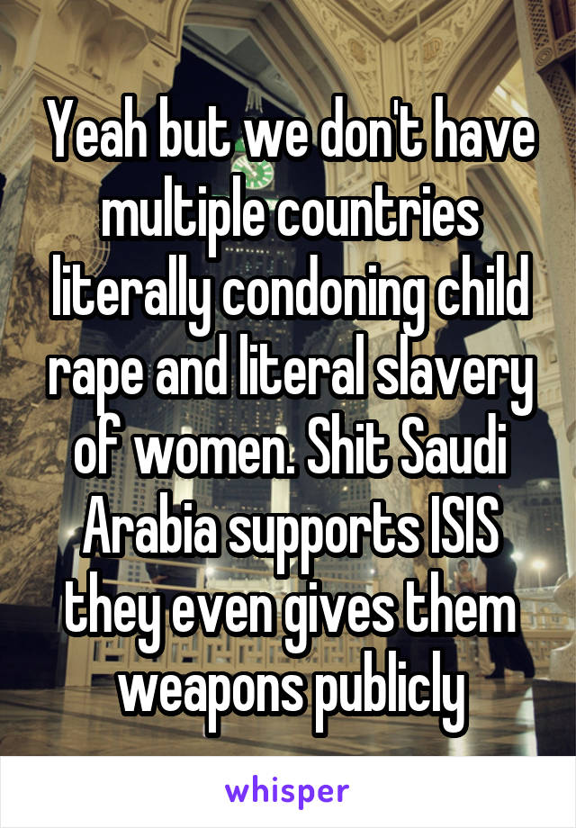 Yeah but we don't have multiple countries literally condoning child rape and literal slavery of women. Shit Saudi Arabia supports ISIS they even gives them weapons publicly