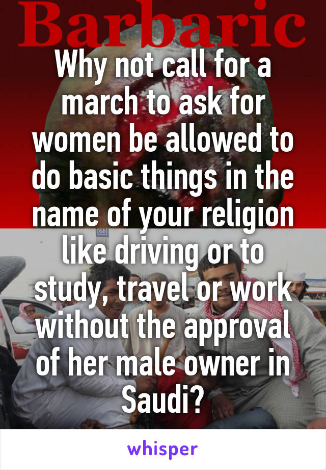 Why not call for a march to ask for women be allowed to do basic things in the name of your religion like driving or to study, travel or work without the approval of her male owner in Saudi?