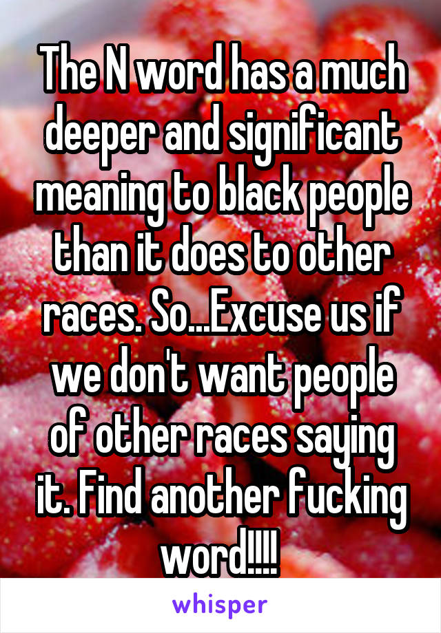 The N word has a much deeper and significant meaning to black people than it does to other races. So...Excuse us if we don't want people of other races saying it. Find another fucking word!!!! 