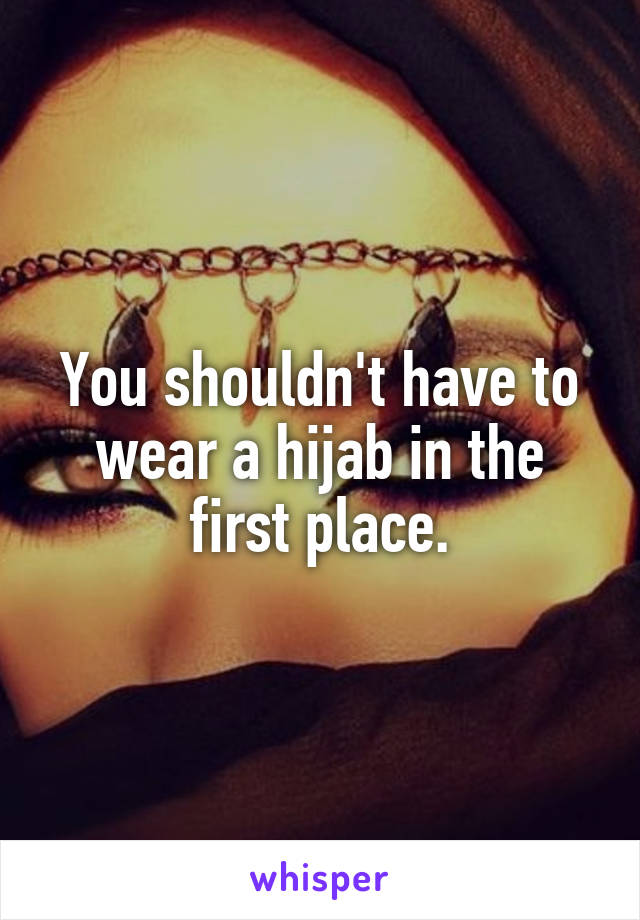 You shouldn't have to wear a hijab in the first place.