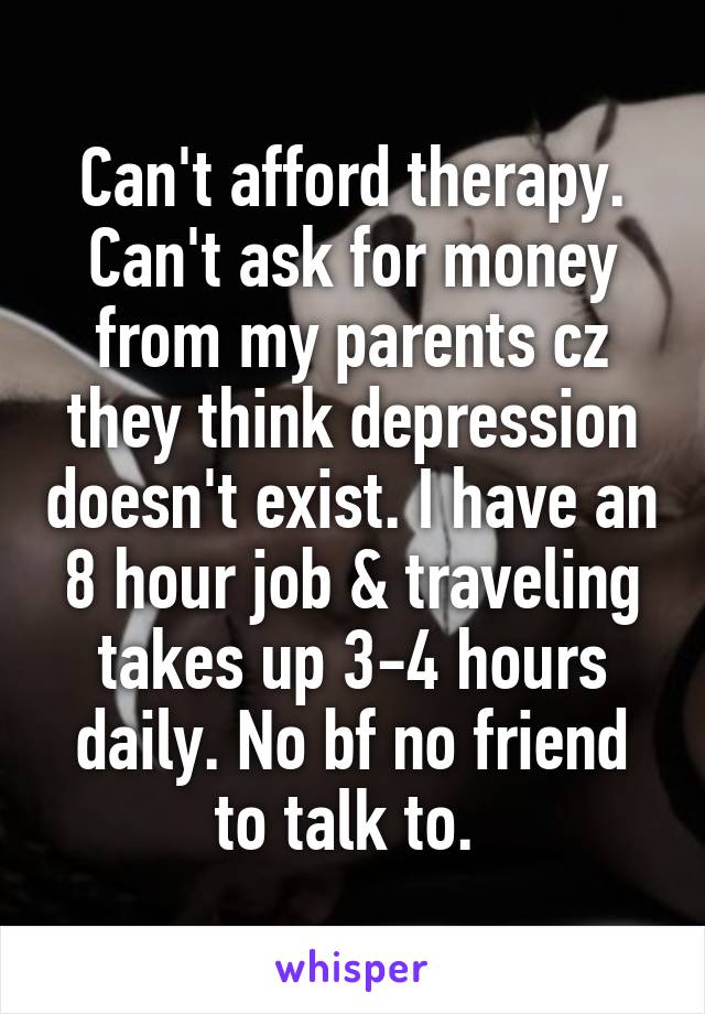 Can't afford therapy. Can't ask for money from my parents cz they think depression doesn't exist. I have an 8 hour job & traveling takes up 3-4 hours daily. No bf no friend to talk to. 