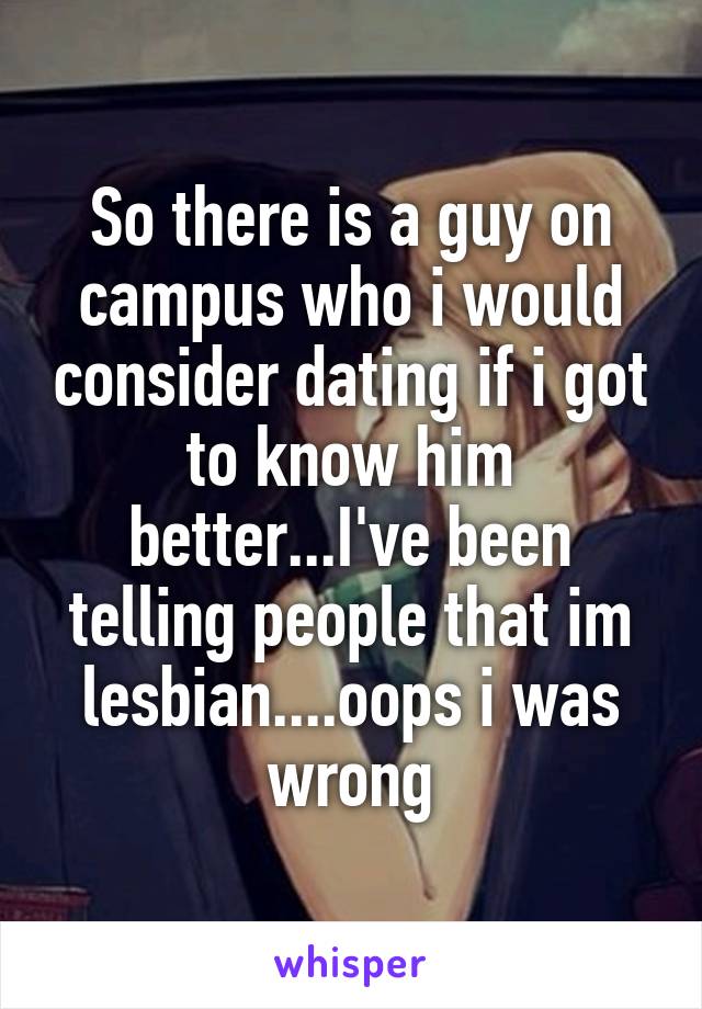 So there is a guy on campus who i would consider dating if i got to know him better...I've been telling people that im lesbian....oops i was wrong