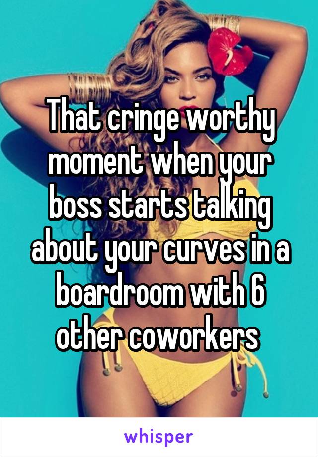 That cringe worthy moment when your boss starts talking about your curves in a boardroom with 6 other coworkers 