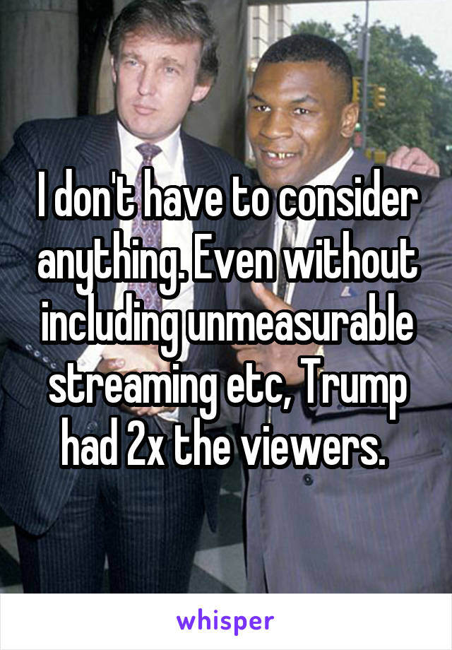 I don't have to consider anything. Even without including unmeasurable streaming etc, Trump had 2x the viewers. 