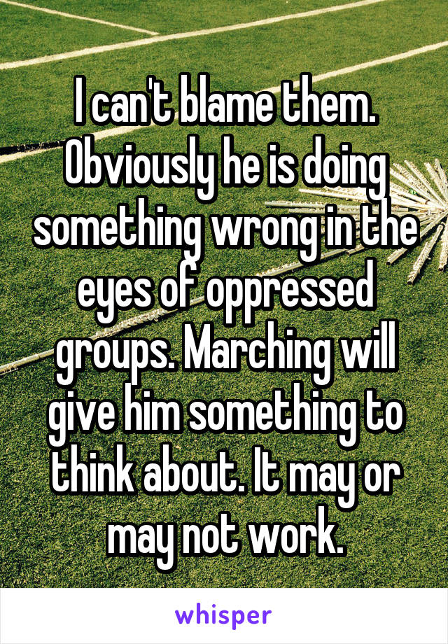 I can't blame them. Obviously he is doing something wrong in the eyes of oppressed groups. Marching will give him something to think about. It may or may not work.