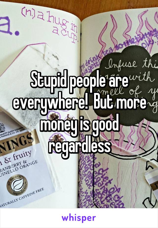 Stupid people are everywhere!  But more money is good regardless