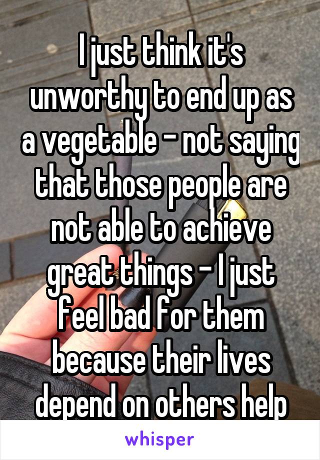 I just think it's unworthy to end up as a vegetable - not saying that those people are not able to achieve great things - I just feel bad for them because their lives depend on others help