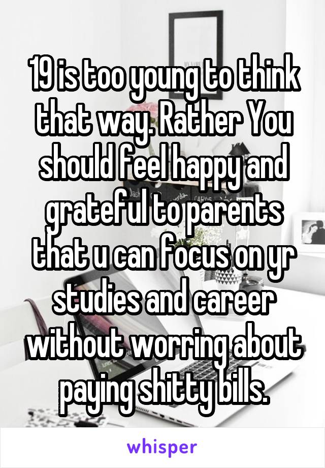 19 is too young to think that way. Rather You should feel happy and grateful to parents that u can focus on yr studies and career without worring about paying shitty bills.