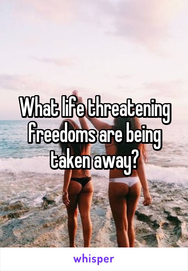 What life threatening freedoms are being taken away?