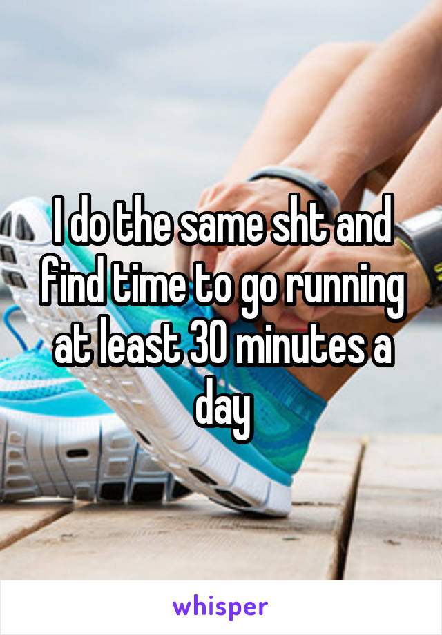 I do the same sht and find time to go running at least 30 minutes a day