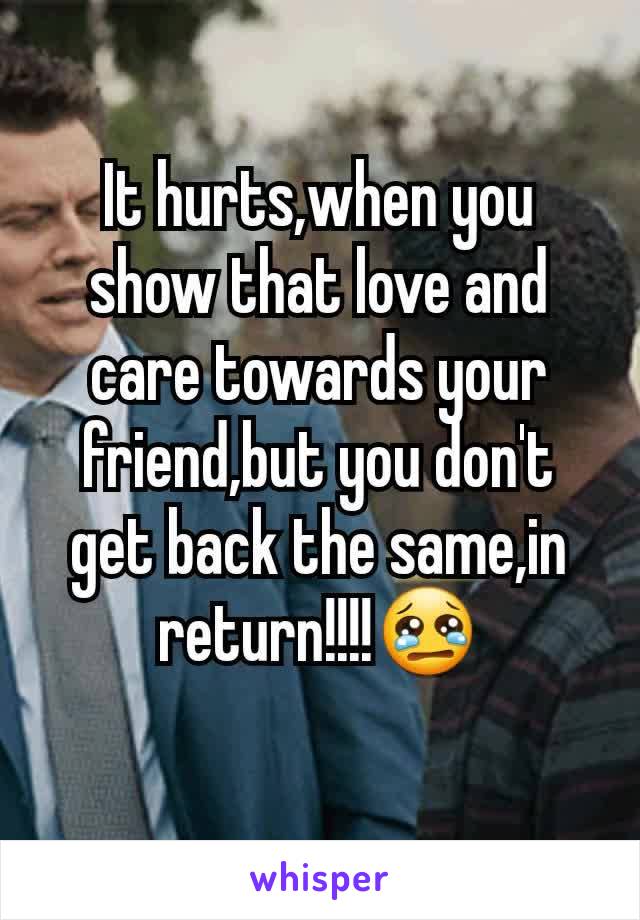 It hurts,when you show that love and care towards your friend,but you don't get back the same,in return!!!!😢