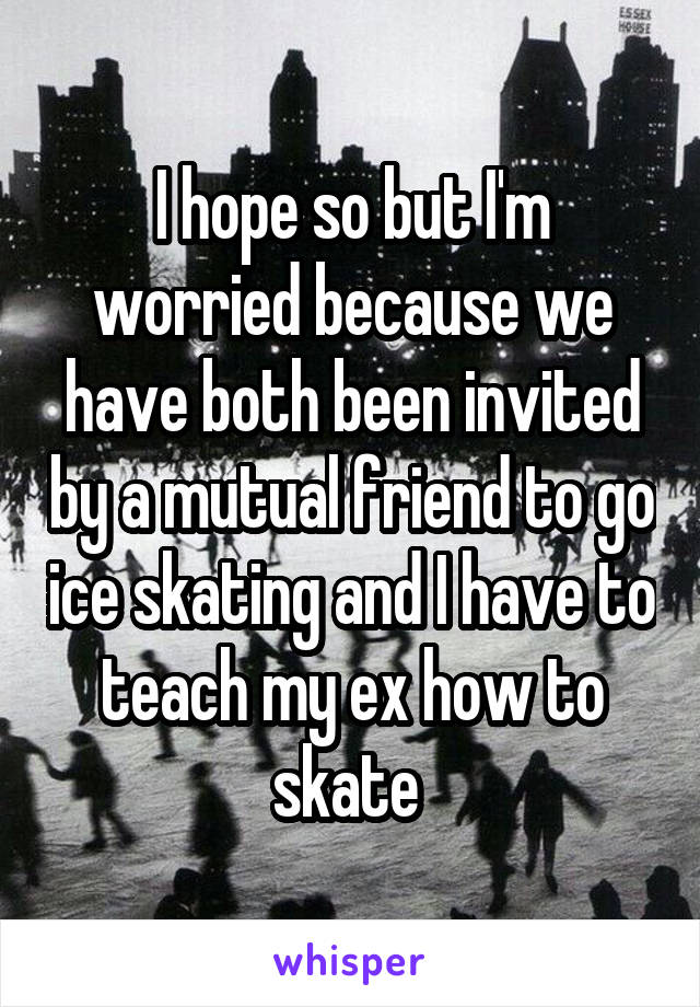 I hope so but I'm worried because we have both been invited by a mutual friend to go ice skating and I have to teach my ex how to skate 