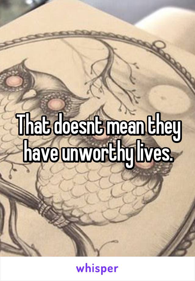 That doesnt mean they have unworthy lives.