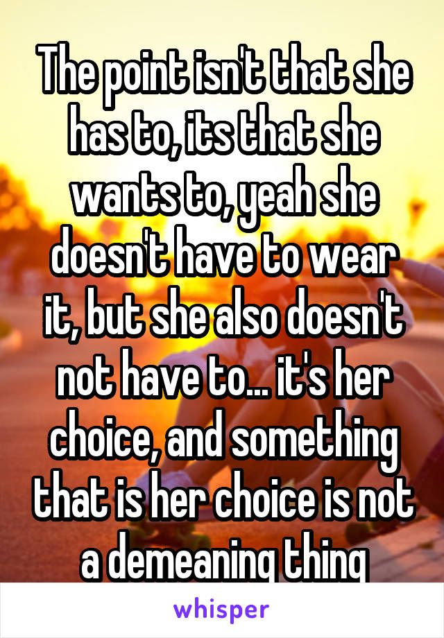 The point isn't that she has to, its that she wants to, yeah she doesn't have to wear it, but she also doesn't not have to... it's her choice, and something that is her choice is not a demeaning thing