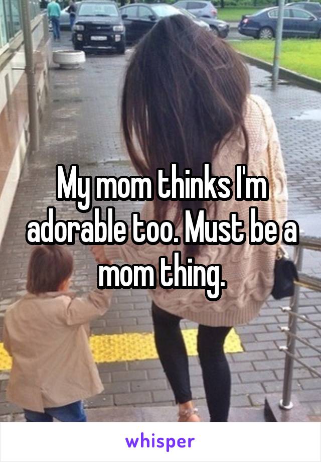 My mom thinks I'm adorable too. Must be a mom thing.