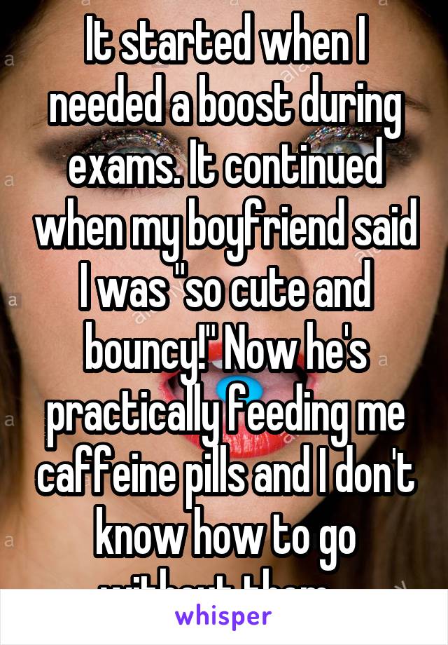 It started when I needed a boost during exams. It continued when my boyfriend said I was "so cute and bouncy!" Now he's practically feeding me caffeine pills and I don't know how to go without them...