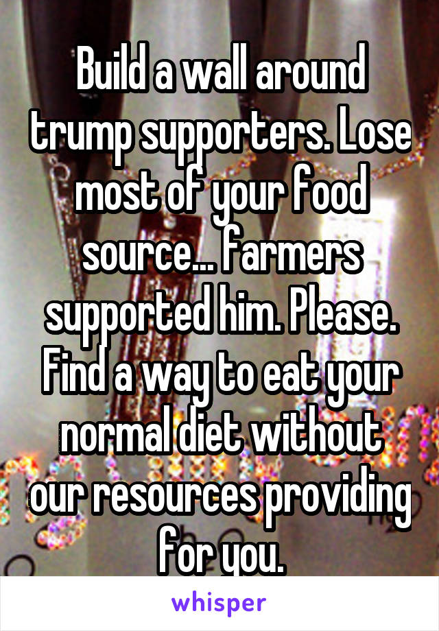 Build a wall around trump supporters. Lose most of your food source... farmers supported him. Please. Find a way to eat your normal diet without our resources providing for you.