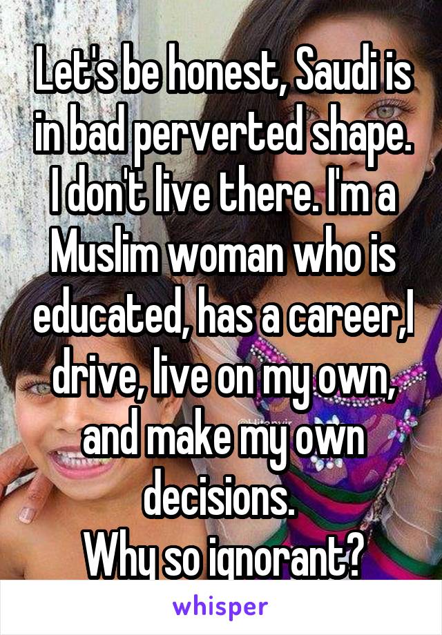 Let's be honest, Saudi is in bad perverted shape.
I don't live there. I'm a Muslim woman who is educated, has a career,I drive, live on my own, and make my own decisions. 
Why so ignorant?