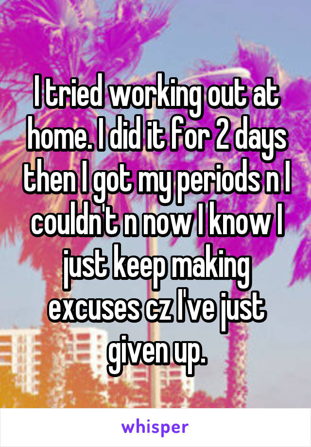 I tried working out at home. I did it for 2 days then I got my periods n I couldn't n now I know I just keep making excuses cz I've just given up.