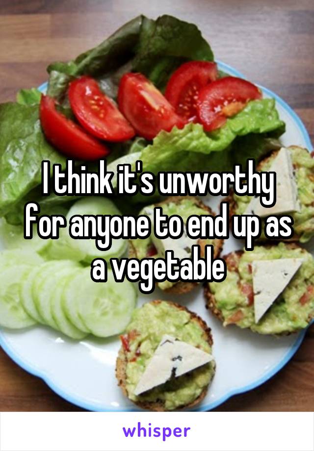 I think it's unworthy for anyone to end up as a vegetable