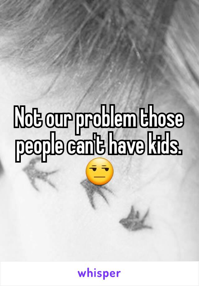 Not our problem those people can't have kids. 😒