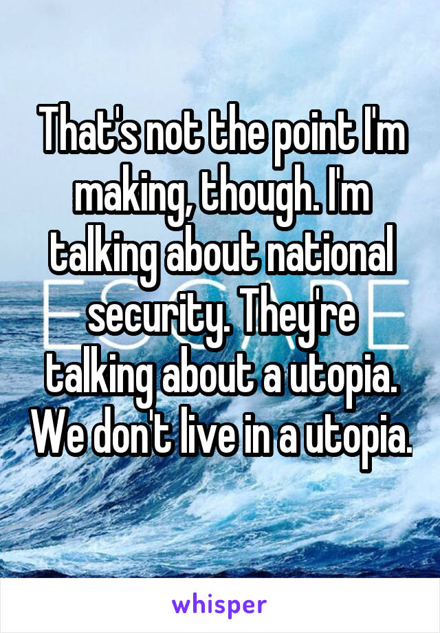 That's not the point I'm making, though. I'm talking about national security. They're talking about a utopia. We don't live in a utopia. 