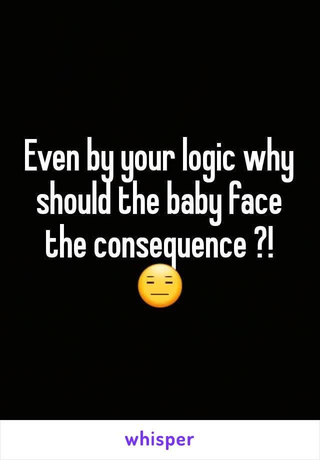 Even by your logic why should the baby face the consequence ?! 😑