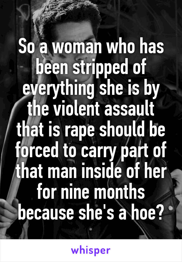 So a woman who has been stripped of everything she is by the violent assault that is rape should be forced to carry part of that man inside of her for nine months because she's a hoe?