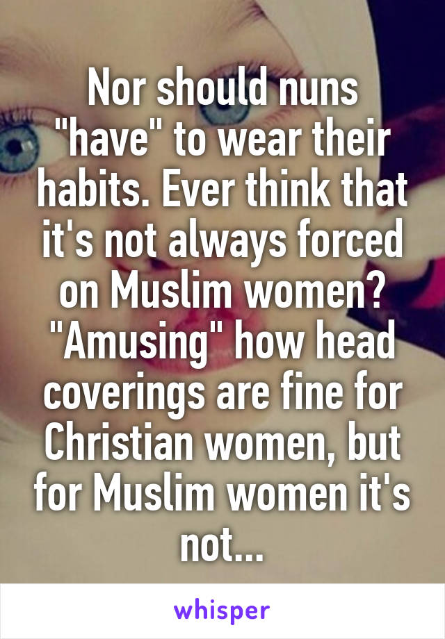 Nor should nuns "have" to wear their habits. Ever think that it's not always forced on Muslim women? "Amusing" how head coverings are fine for Christian women, but for Muslim women it's not...