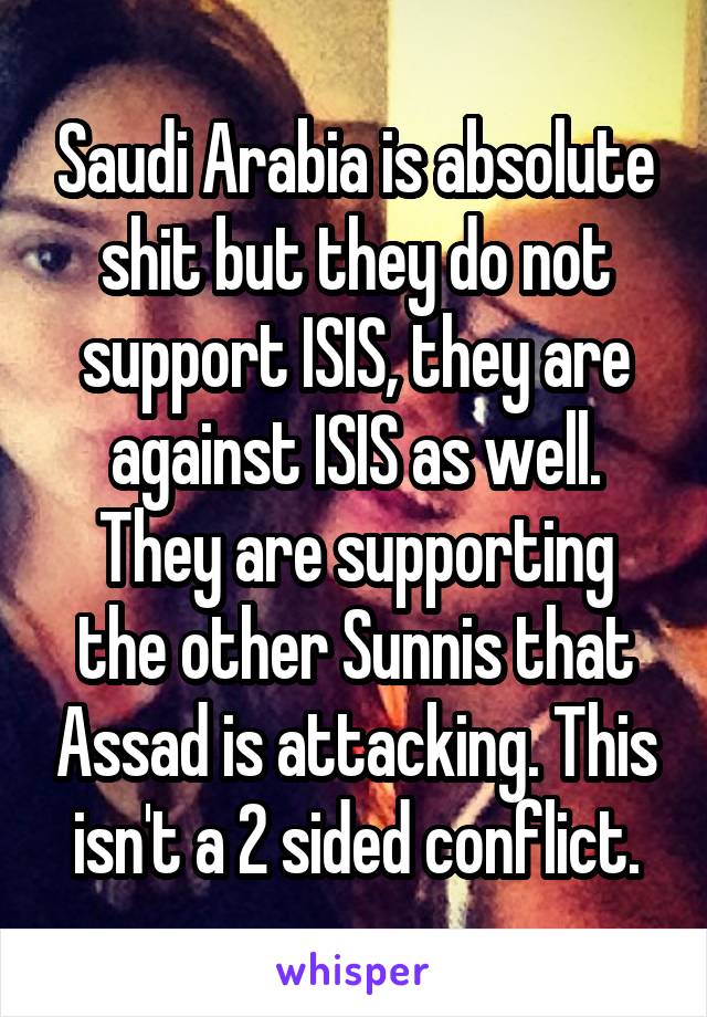 Saudi Arabia is absolute shit but they do not support ISIS, they are against ISIS as well. They are supporting the other Sunnis that Assad is attacking. This isn't a 2 sided conflict.