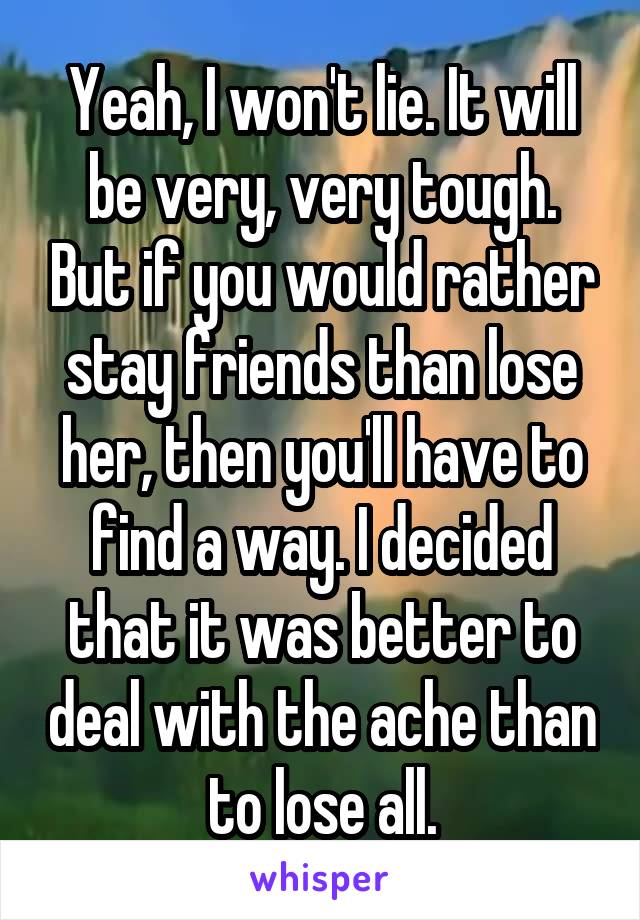 Yeah, I won't lie. It will be very, very tough. But if you would rather stay friends than lose her, then you'll have to find a way. I decided that it was better to deal with the ache than to lose all.