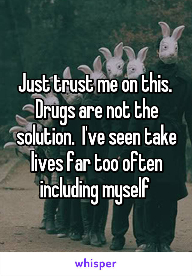 Just trust me on this.  Drugs are not the solution.  I've seen take lives far too often including myself 