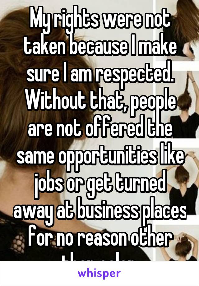 My rights were not taken because I make sure I am respected. Without that, people are not offered the same opportunities like jobs or get turned away at business places for no reason other than color.