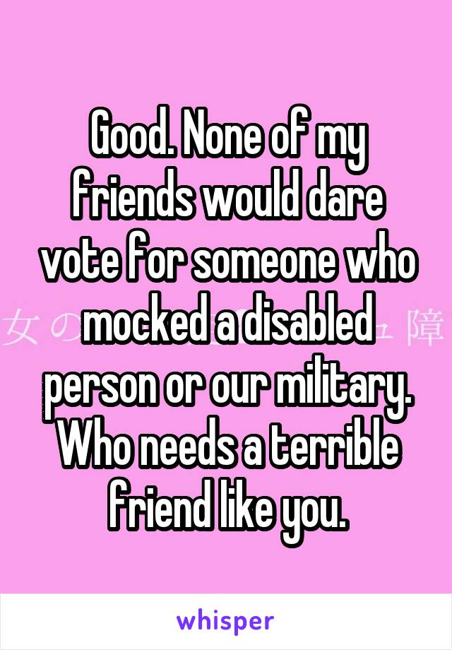 Good. None of my friends would dare vote for someone who mocked a disabled person or our military. Who needs a terrible friend like you.