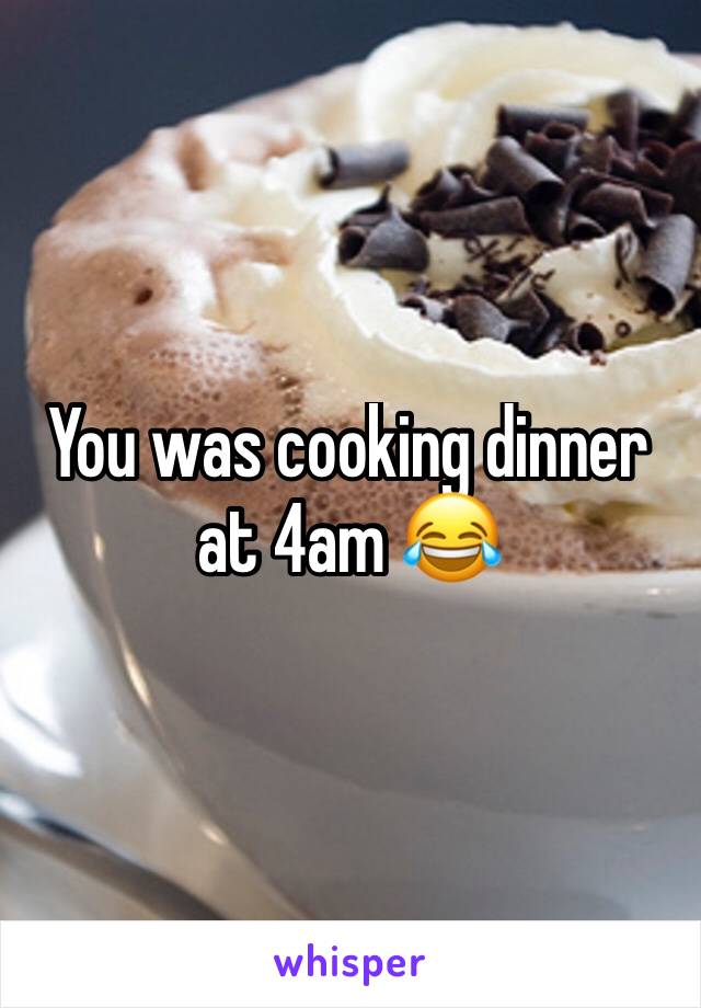 You was cooking dinner at 4am 😂