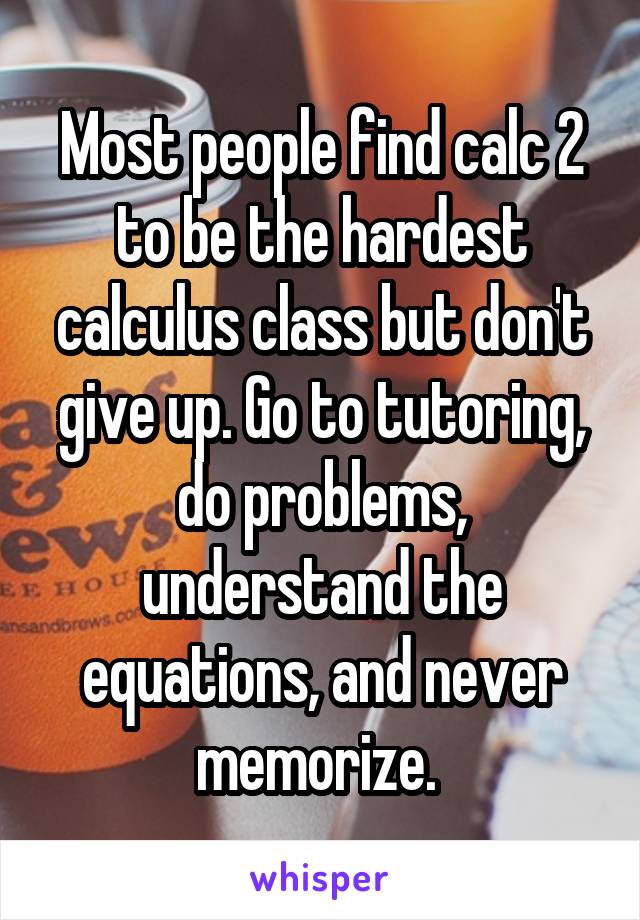 Most people find calc 2 to be the hardest calculus class but don't give up. Go to tutoring, do problems, understand the equations, and never memorize. 