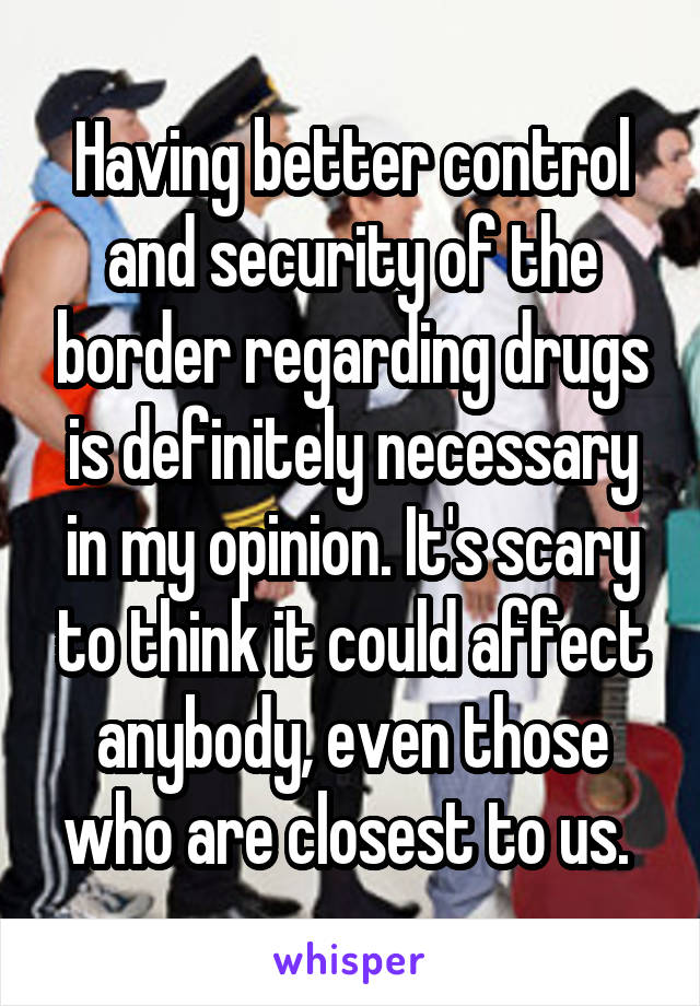 Having better control and security of the border regarding drugs is definitely necessary in my opinion. It's scary to think it could affect anybody, even those who are closest to us. 