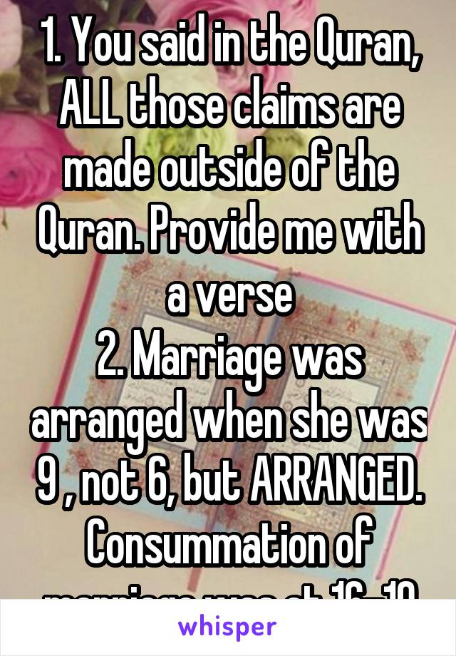 1. You said in the Quran, ALL those claims are made outside of the Quran. Provide me with a verse
2. Marriage was arranged when she was 9 , not 6, but ARRANGED. Consummation of marriage was at 16-19