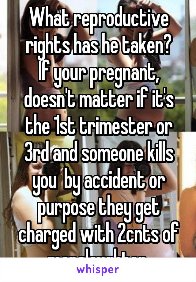 What reproductive rights has he taken?
If your pregnant, doesn't matter if it's the 1st trimester or 3rd and someone kills you  by accident or purpose they get charged with 2cnts of manslaughter.