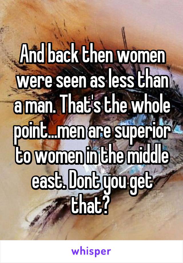 And back then women were seen as less than a man. That's the whole point...men are superior to women in the middle east. Dont you get that? 