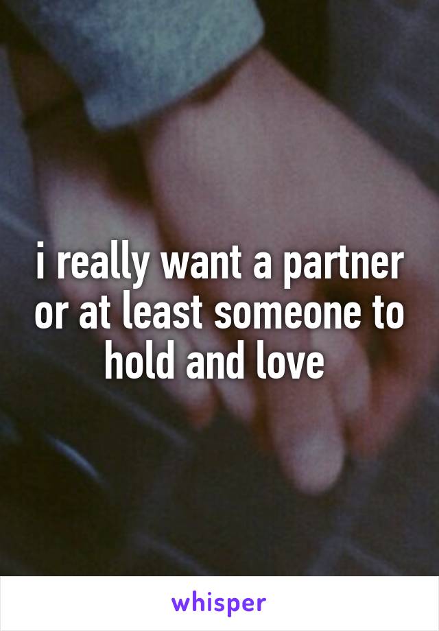 i really want a partner or at least someone to hold and love 