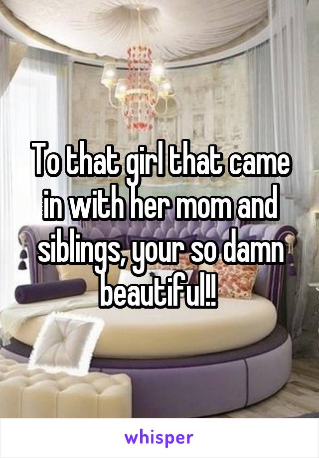 To that girl that came in with her mom and siblings, your so damn beautiful!! 