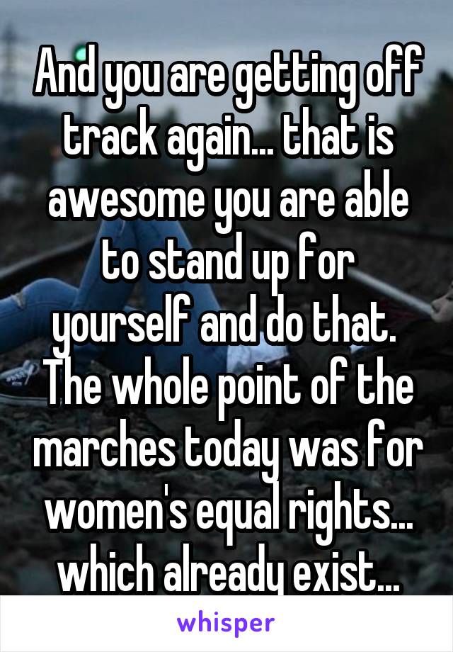 And you are getting off track again... that is awesome you are able to stand up for yourself and do that.  The whole point of the marches today was for women's equal rights... which already exist...