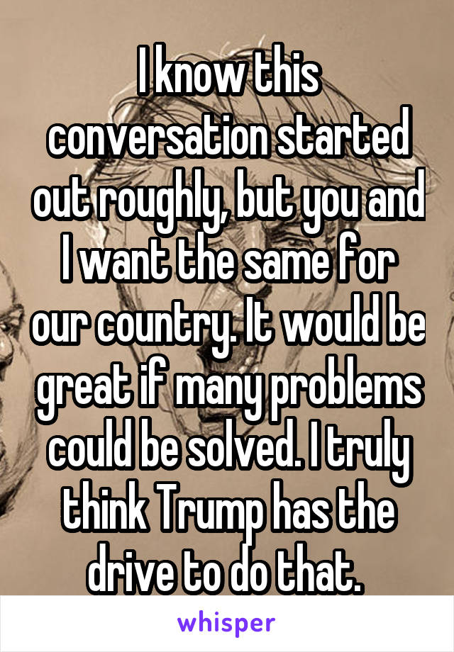 I know this conversation started out roughly, but you and I want the same for our country. It would be great if many problems could be solved. I truly think Trump has the drive to do that. 