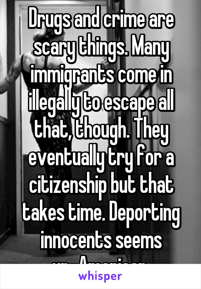 Drugs and crime are scary things. Many immigrants come in illegally to escape all that, though. They eventually try for a citizenship but that takes time. Deporting innocents seems un-American.