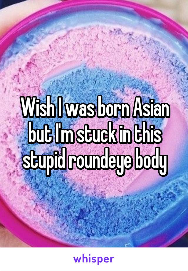 Wish I was born Asian but I'm stuck in this stupid roundeye body