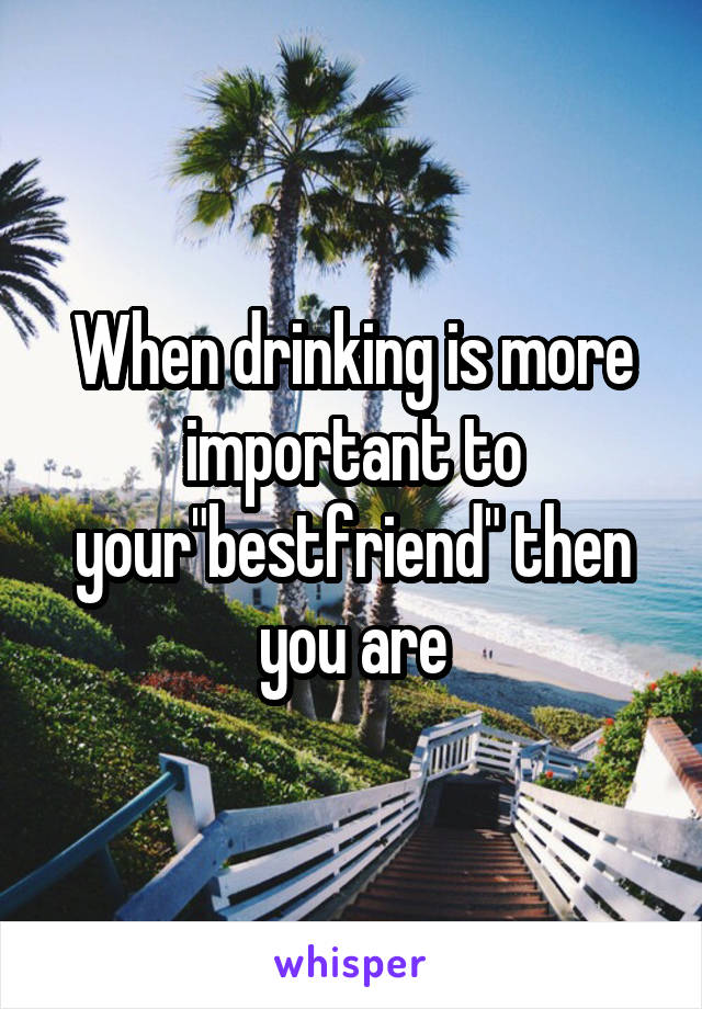 When drinking is more important to your"bestfriend" then you are